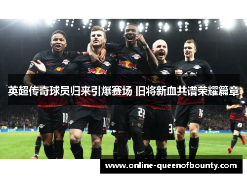 英超传奇球员归来引爆赛场 旧将新血共谱荣耀篇章 英超传奇球员归来引爆赛场 旧将新血共谱荣耀篇章
