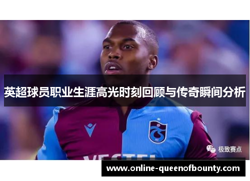 英超球员职业生涯高光时刻回顾与传奇瞬间分析