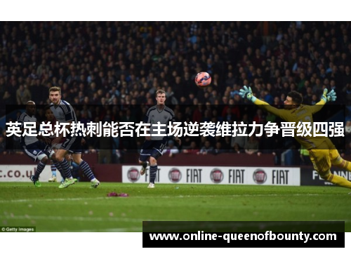 英足总杯热刺能否在主场逆袭维拉力争晋级四强