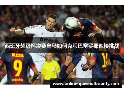 西班牙超级杯决赛皇马如何克服巴塞罗那迎接挑战