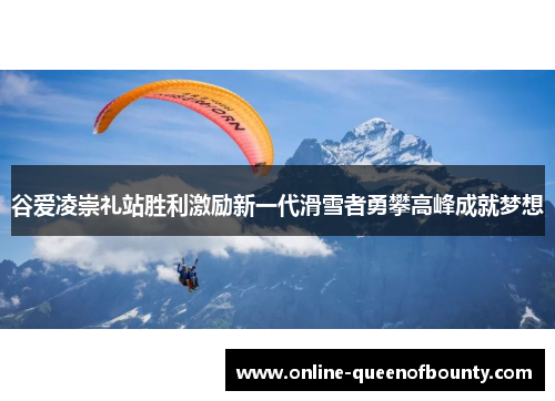 谷爱凌崇礼站胜利激励新一代滑雪者勇攀高峰成就梦想