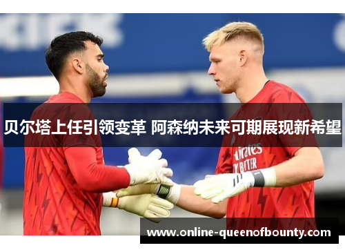 贝尔塔上任引领变革 阿森纳未来可期展现新希望 贝尔塔上任引领变革 阿森纳未来可期展现新希望