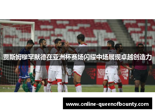 贾斯姆穆罕默德在亚洲杯赛场闪耀中场展现卓越创造力