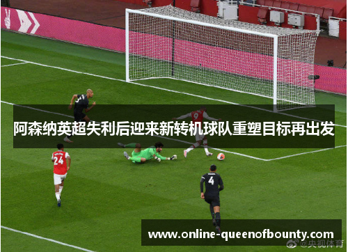 阿森纳英超失利后迎来新转机球队重塑目标再出发