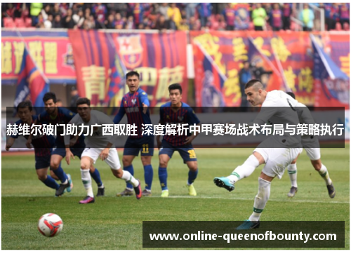 赫维尔破门助力广西取胜 深度解析中甲赛场战术布局与策略执行 赫维尔破门助力广西取胜 深度解析中甲赛场战术布局与策略执行