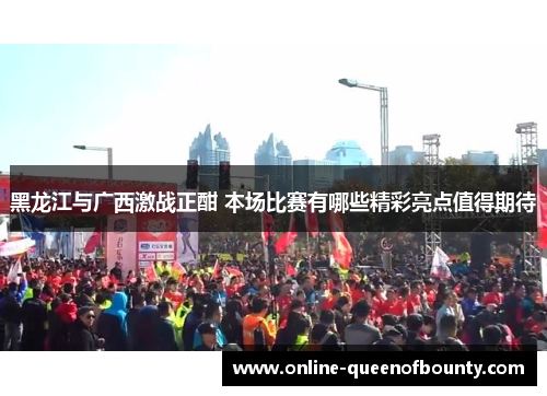 黑龙江与广西激战正酣 本场比赛有哪些精彩亮点值得期待