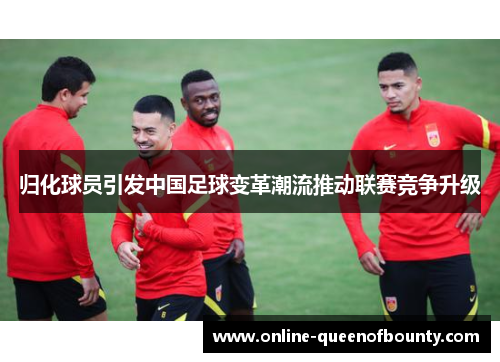 归化球员引发中国足球变革潮流推动联赛竞争升级 归化球员引发中国足球变革潮流推动联赛竞争升级