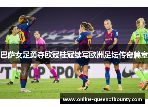 巴萨女足勇夺欧冠桂冠续写欧洲足坛传奇篇章 巴萨女足勇夺欧冠桂冠续写欧洲足坛传奇篇章