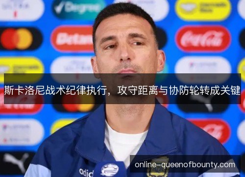 斯卡洛尼战术纪律执行,攻守距离与协防轮转成关键 斯卡洛尼战术纪律执行,攻守距离与协防轮转成关键