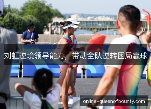 刘虹逆境领导能力,带动全队逆转困局赢球 刘虹逆境领导能力,带动全队逆转困局赢球